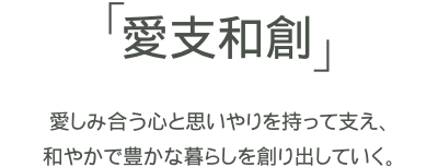 「愛支和創」愛しみ合う心と思いやりを持って支え、和やかで豊かな暮らしを創り出していく。